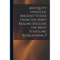 Antiquity Unveiled. Ancient Voices From the Spirit Realms Disclose the Most Startling Revelations, P