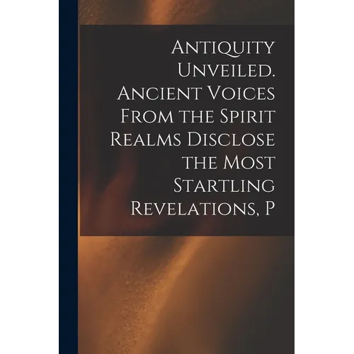 Antiquity Unveiled. Ancient Voices From the Spirit Realms Disclose the Most Startling Revelations, P