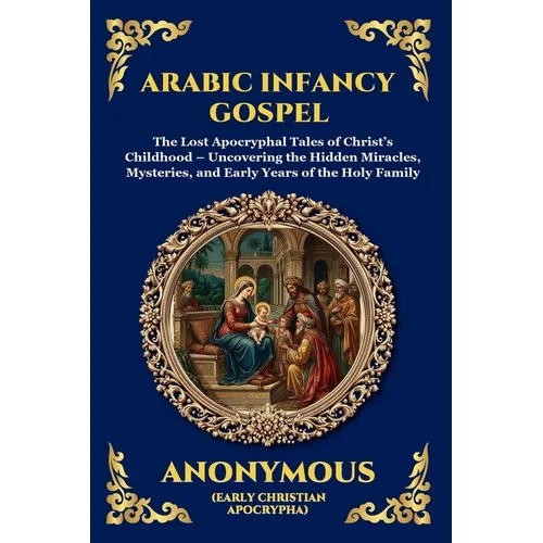 Arabic Infancy Gospel: The Lost Apocryphal Tales of Christ's Childhood - Uncovering the Hidden Miracles, Mysteries, and Early Years of the Holy Family