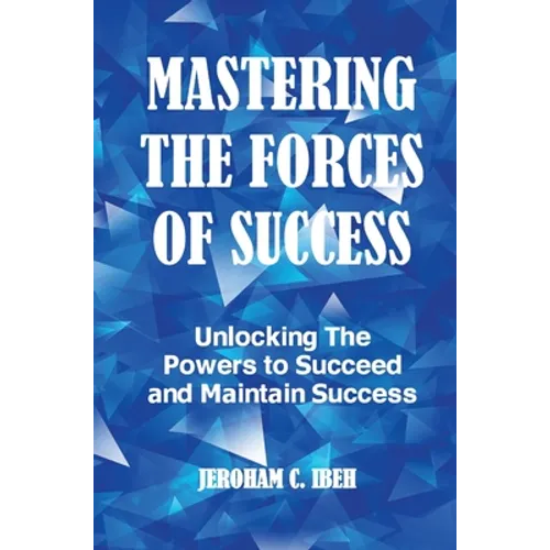 Mastering the Forces of Success: Unlocking The Powers to Succeed and Maintain Success