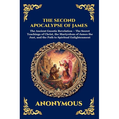 The Second Apocalypse of James: The Ancient Gnostic Revelation - The Secret Teachings of Christ, the Martyrdom of James the Just, and the Path to Spir