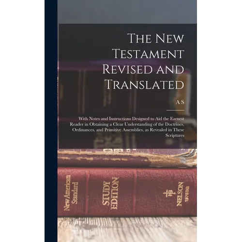 The New Testament Revised and Translated: With Notes and Instructions Designed to aid the Earnest Reader in Obtaining a Clear Understanding of the Doc